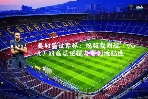 美加墨世界杯:视频裁判组(VOR)的底层逻辑与赛制适配性