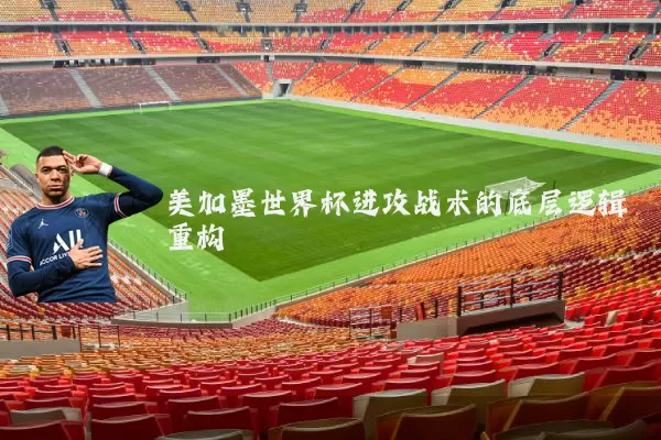 美加墨世界杯进攻战术的底层逻辑重构