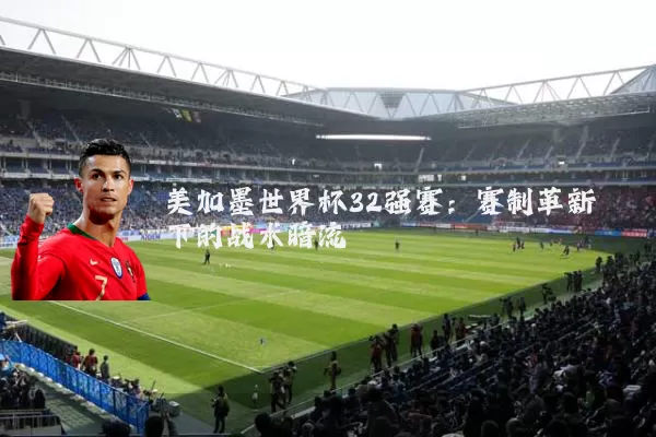 美加墨世界杯32强赛：赛制革新下的战术暗流