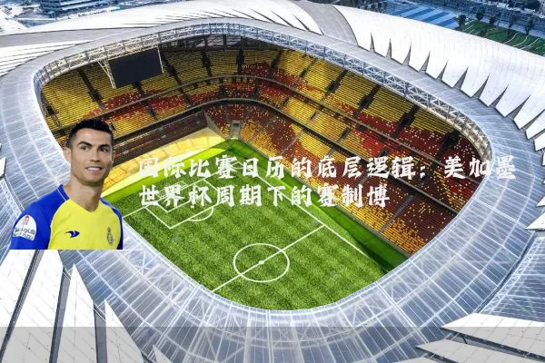 国际比赛日历的底层逻辑:美加墨世界杯周期下的赛制博弈