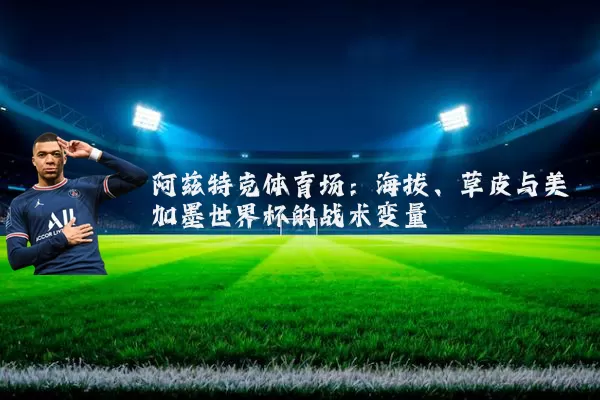 阿兹特克体育场:海拔、草皮与美加墨世界杯的战术变量