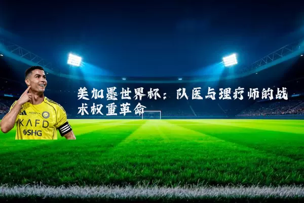 美加墨世界杯:队医与理疗师的战术权重革命
