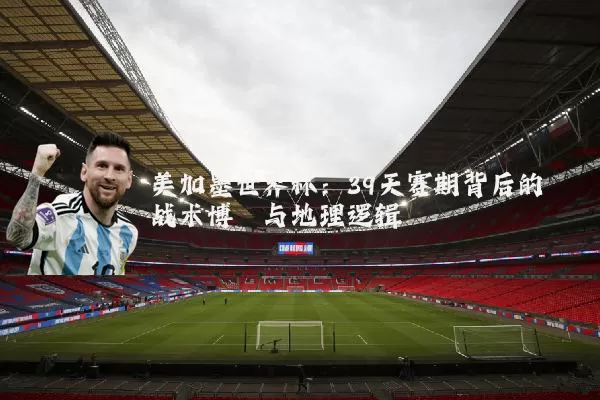 美加墨世界杯：39天赛期背后的战术博弈与地理逻辑