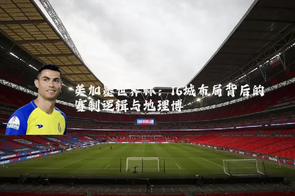 美加墨世界杯:16城布局背后的赛制逻辑与地理博弈