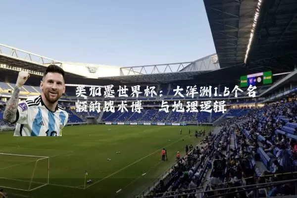 美加墨世界杯：大洋洲1.5个名额的战术博弈与地理逻辑